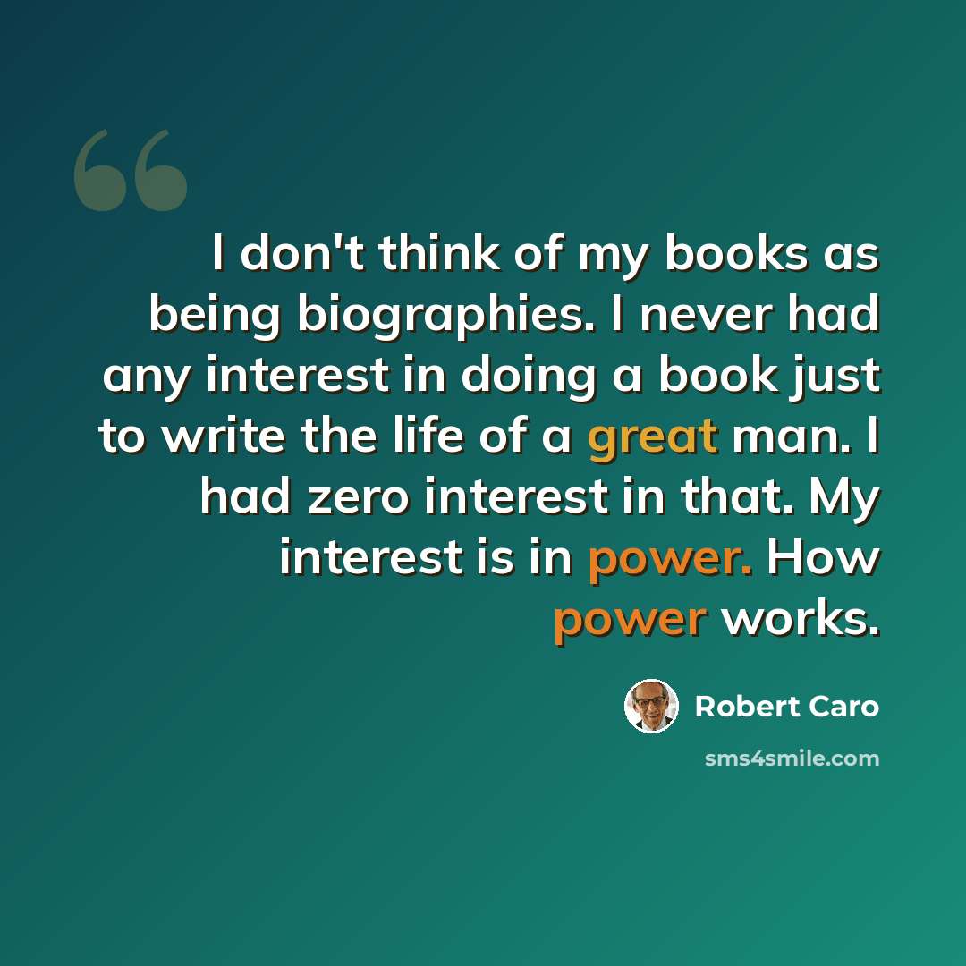 “I don't think of my books as being biographies. I never had any interest in doing a book just to write the life of a great man. I had zero interest in that. My interest is in power. How power works.” quote by Robert Caro