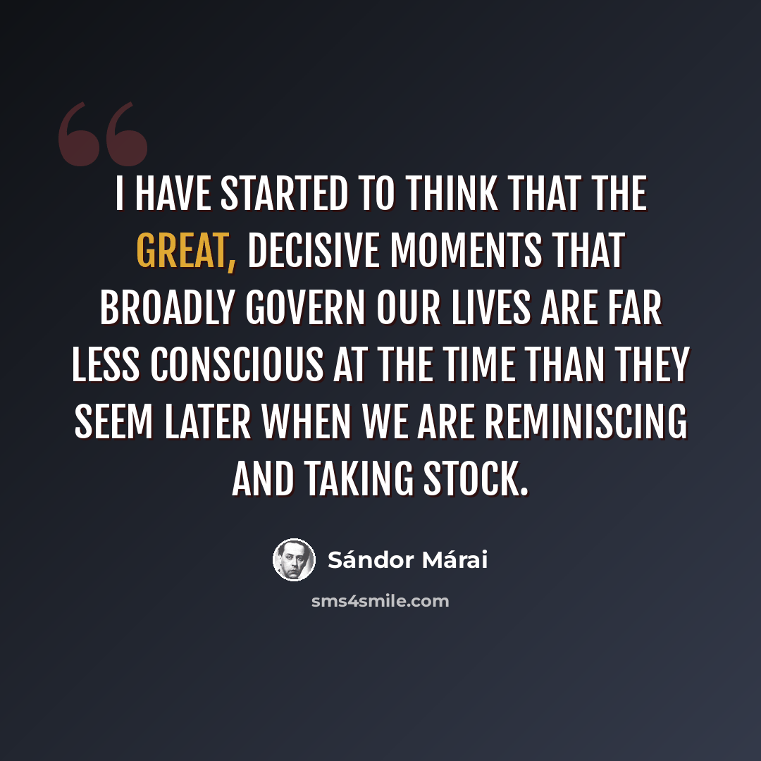 “I have started to think that the great, decisive moments that broadly govern our lives are far less conscious at the time than they seem later when we are reminiscing and taking stock.” quote by Sándor Márai