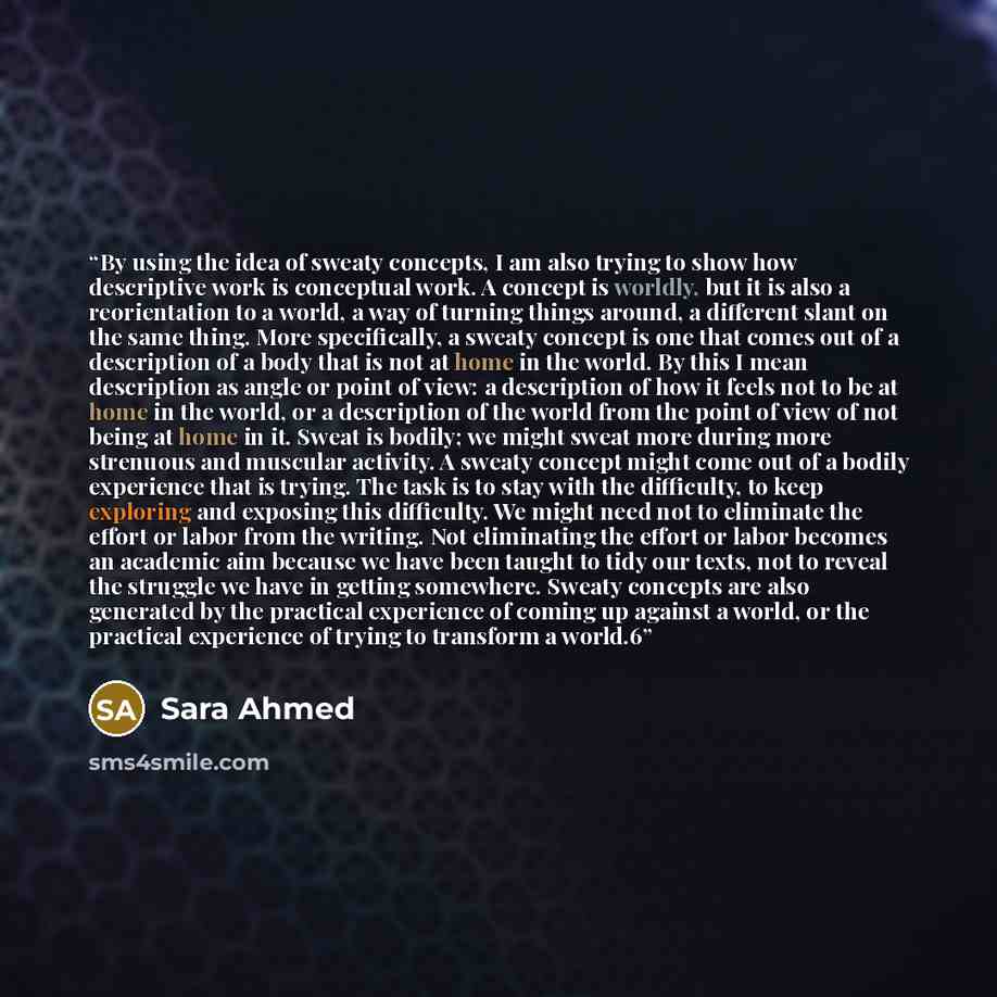 “By using the idea of sweaty concepts, I am also trying to show how descriptive work is conceptual work. A concept is worldly, but it is also a reorientation to a world, a way of turning things around, a different slant on the same thing. More specifically, a sweaty concept is one that comes out of…” quote by Sara Ahmed