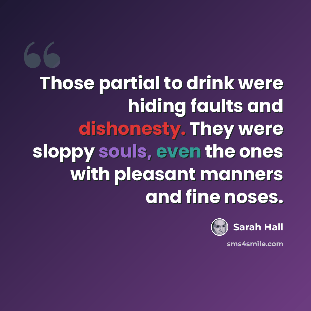 “Those partial to drink were hiding faults and dishonesty. They were sloppy souls, even the ones with pleasant manners and fine noses.” quote by Sarah Hall