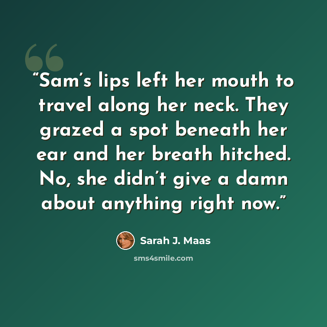 “Sam’s lips left her mouth to travel along her neck. They grazed a spot beneath her ear and her breath hitched. No, she didn’t give a damn about anything right now.” quote by Sarah J. Maas