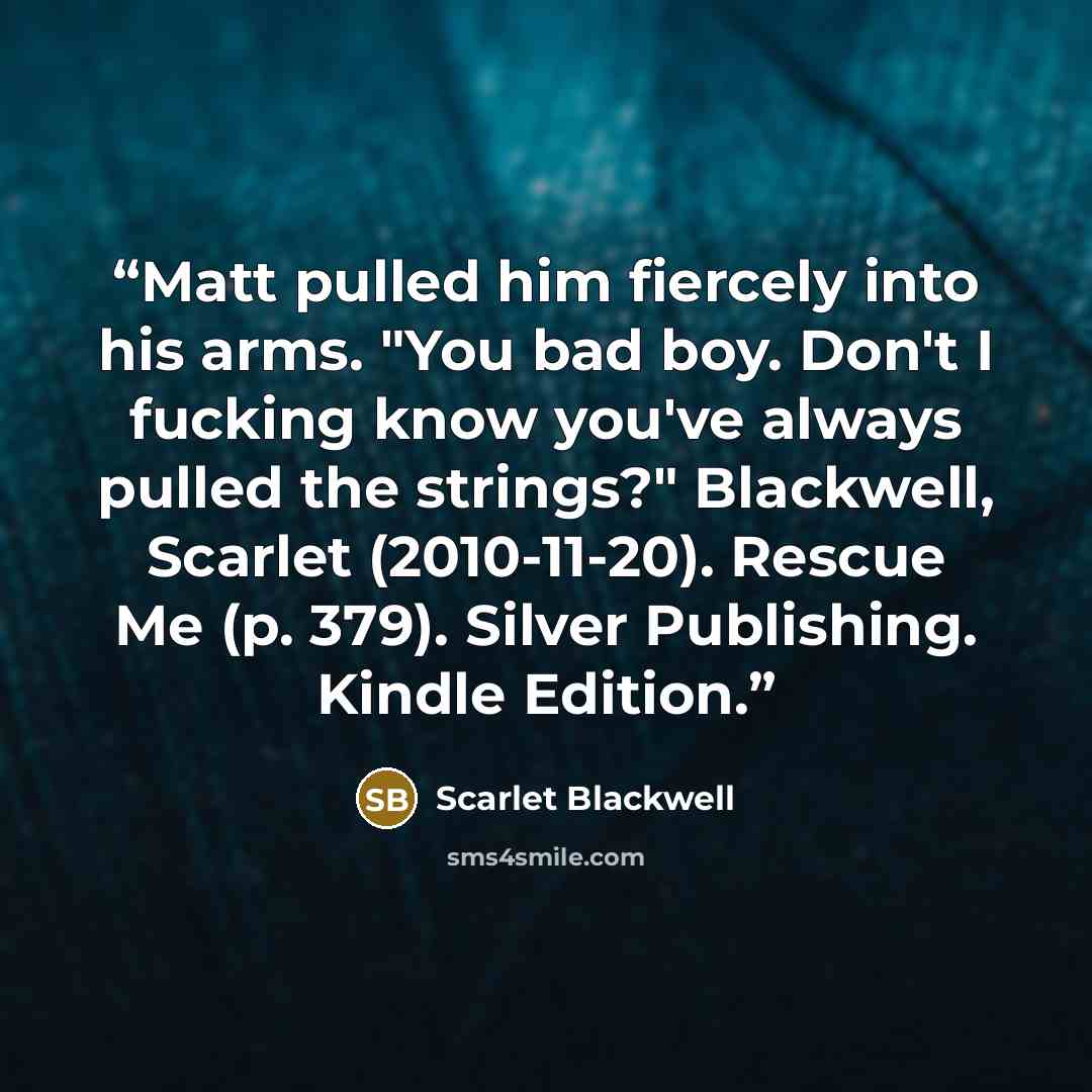 “Matt pulled him fiercely into his arms. "You bad boy. Don't I fucking know you've always pulled the strings?" Blackwell, Scarlet (2010-11-20). Rescue Me (p. 379). Silver Publishing. Kindle Edition.” quote by Scarlet Blackwell
