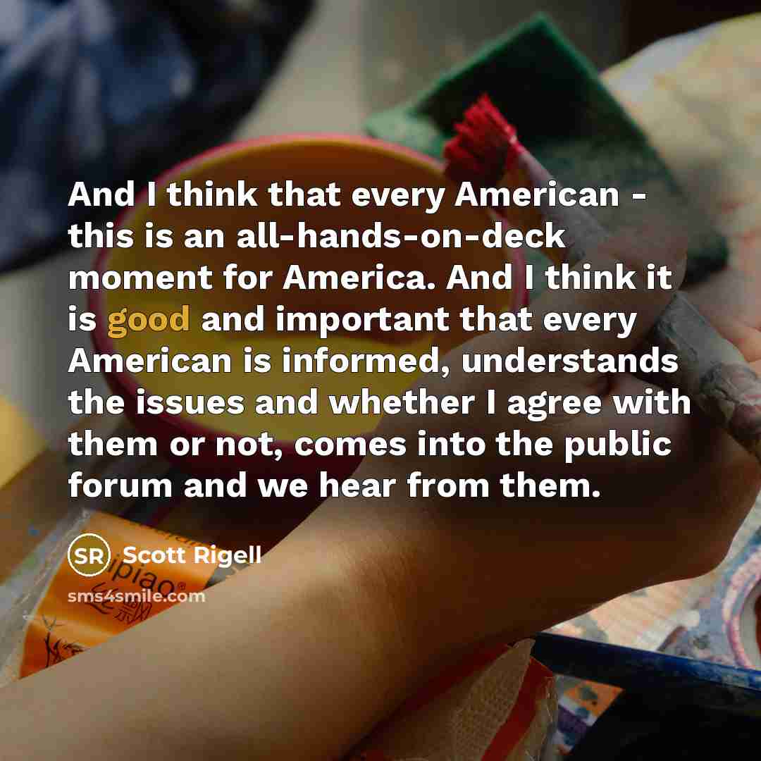 “And I think that every American - this is an all-hands-on-deck moment for America. And I think it is good and important that every American is informed, understands the issues and whether I agree with them or not, comes into the public forum and we hear from them.” quote by Scott Rigell