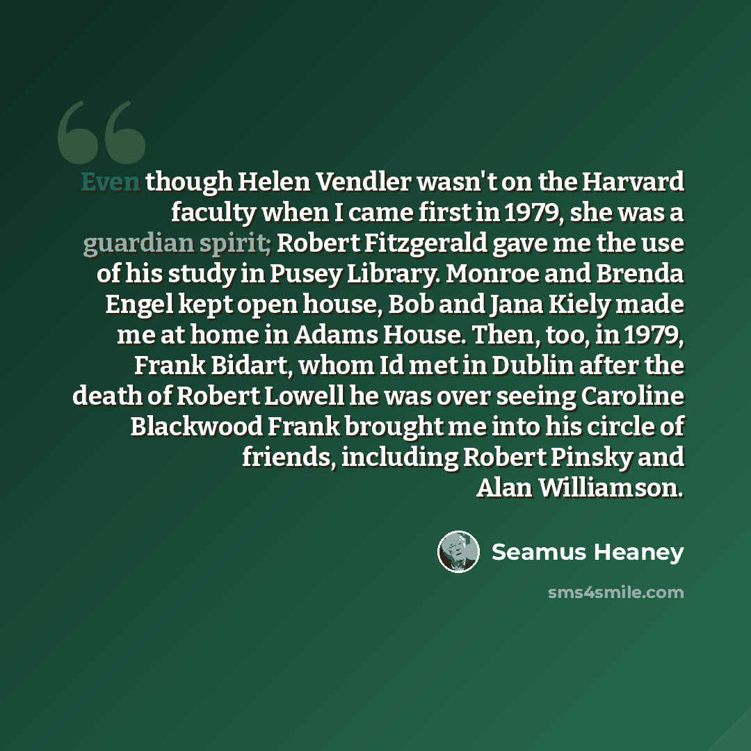 “Even though Helen Vendler wasn't on the Harvard faculty when I came first in 1979, she was a guardian spirit; Robert Fitzgerald gave me the use of his study in Pusey Library. Monroe and Brenda Engel kept open house, Bob and Jana Kiely made me at home in Adams House. Then, too, in 1979, Frank…” quote by Seamus Heaney