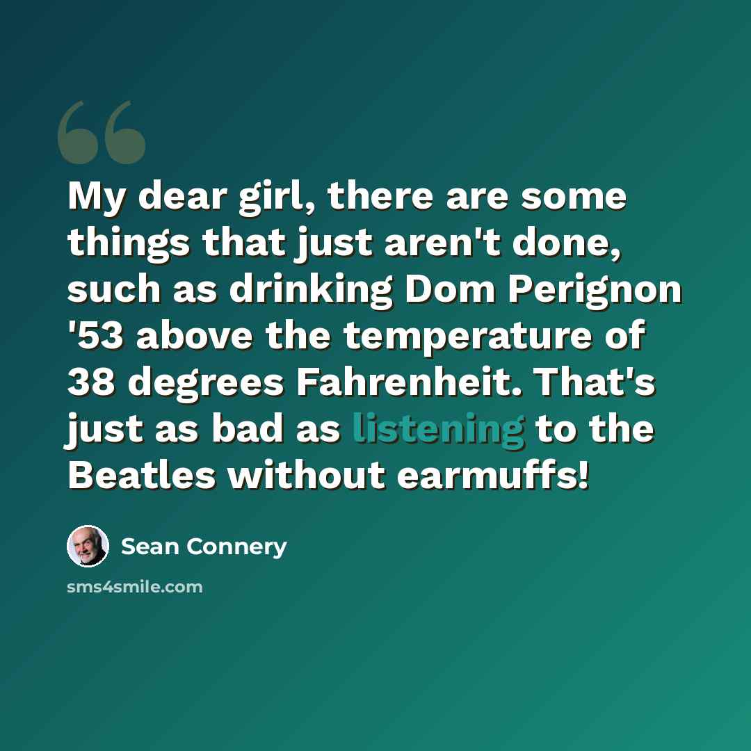 “My dear girl, there are some things that just aren't done, such as drinking Dom Perignon '53 above the temperature of 38 degrees Fahrenheit. That's just as bad as listening to the Beatles without earmuffs!” quote by Sean Connery