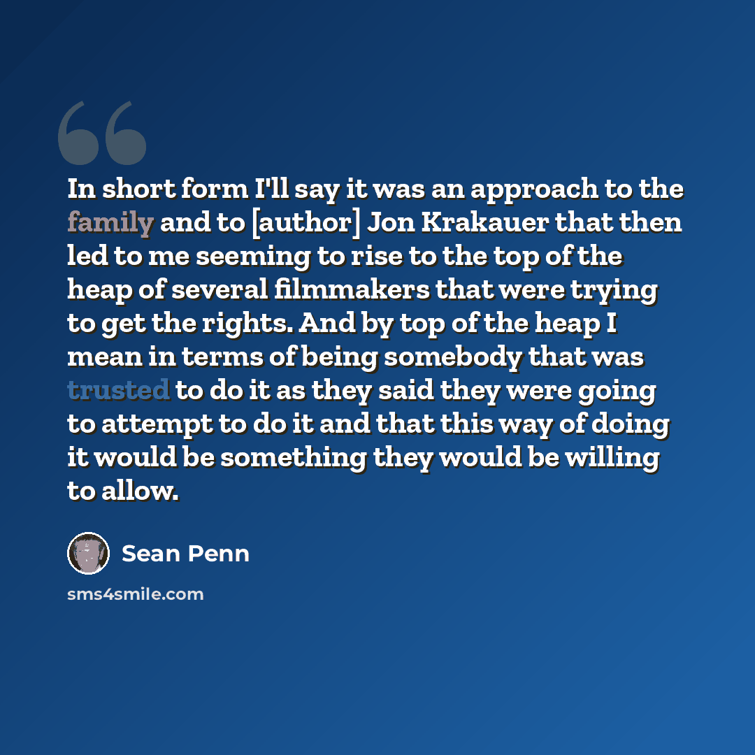“In short form I'll say it was an approach to the family and to [author] Jon Krakauer that then led to me seeming to rise to the top of the heap of several filmmakers that were trying to get the rights. And by top of the heap I mean in terms of being somebody that was trusted to do it as they said…” quote by Sean Penn