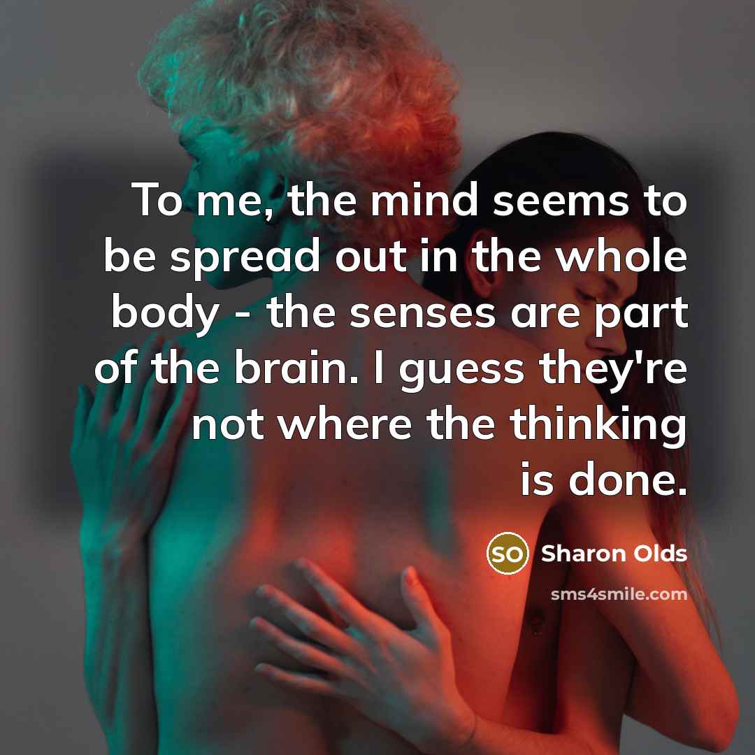 “To me, the mind seems to be spread out in the whole body - the senses are part of the brain. I guess they're not where the thinking is done.” quote by Sharon Olds