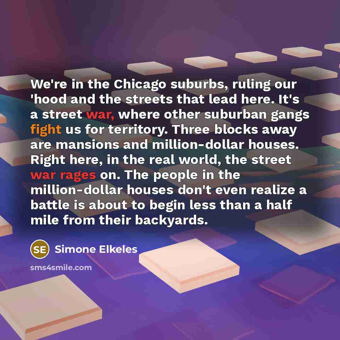 “We're in the Chicago suburbs, ruling our 'hood and the streets that lead here. It's a street war, where other suburban gangs fight us for territory. Three blocks away are mansions and million-dollar houses. Right here, in the real world, the street war rages on. The people in the million-dollar…” quote by Simone Elkeles