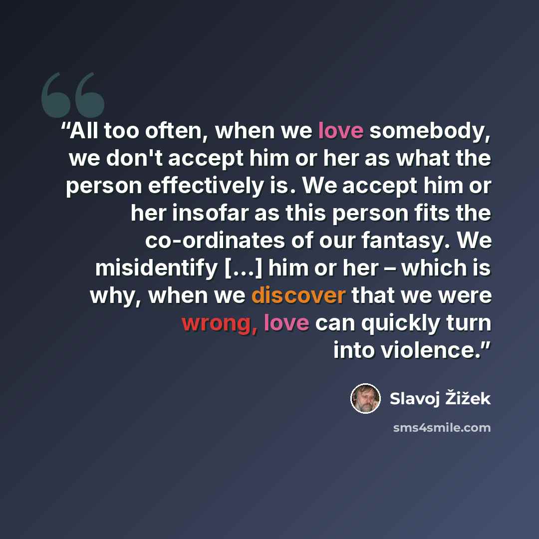 “All too often, when we love somebody, we don't accept him or her as what the person effectively is. We accept him or her insofar as this person fits the co-ordinates of our fantasy. We misidentify [...] him or her – which is why, when we discover that we were wrong, love can quickly turn into…” quote by Slavoj Žižek