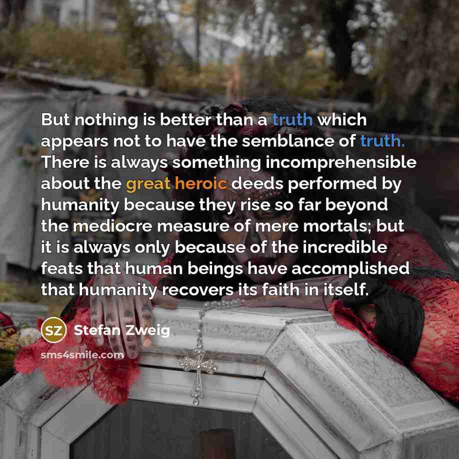 “But nothing is better than a truth which appears not to have the semblance of truth. There is always something incomprehensible about the great heroic deeds performed by humanity because they rise so far beyond the mediocre measure of mere mortals; but it is always only because of the incredible…” quote by Stefan Zweig