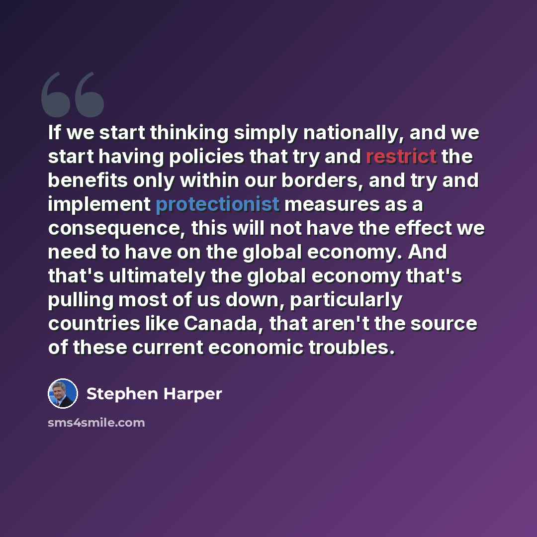 “If we start thinking simply nationally, and we start having policies that try and restrict the benefits only within our borders, and try and implement protectionist measures as a consequence, this will not have the effect we need to have on the global economy. And that's ultimately the global…” quote by Stephen Harper