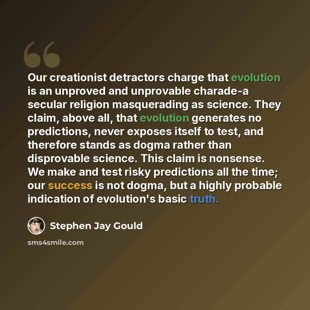 “Our creationist detractors charge that evolution is an unproved and unprovable charade-a secular religion masquerading as science. They claim, above all, that evolution generates no predictions, never exposes itself to test, and therefore stands as dogma rather than disprovable science. This claim…” quote by Stephen Jay Gould