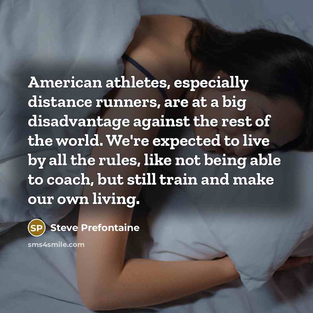 “American athletes, especially distance runners, are at a big disadvantage against the rest of the world. We're expected to live by all the rules, like not being able to coach, but still train and make our own living.” quote by Steve Prefontaine