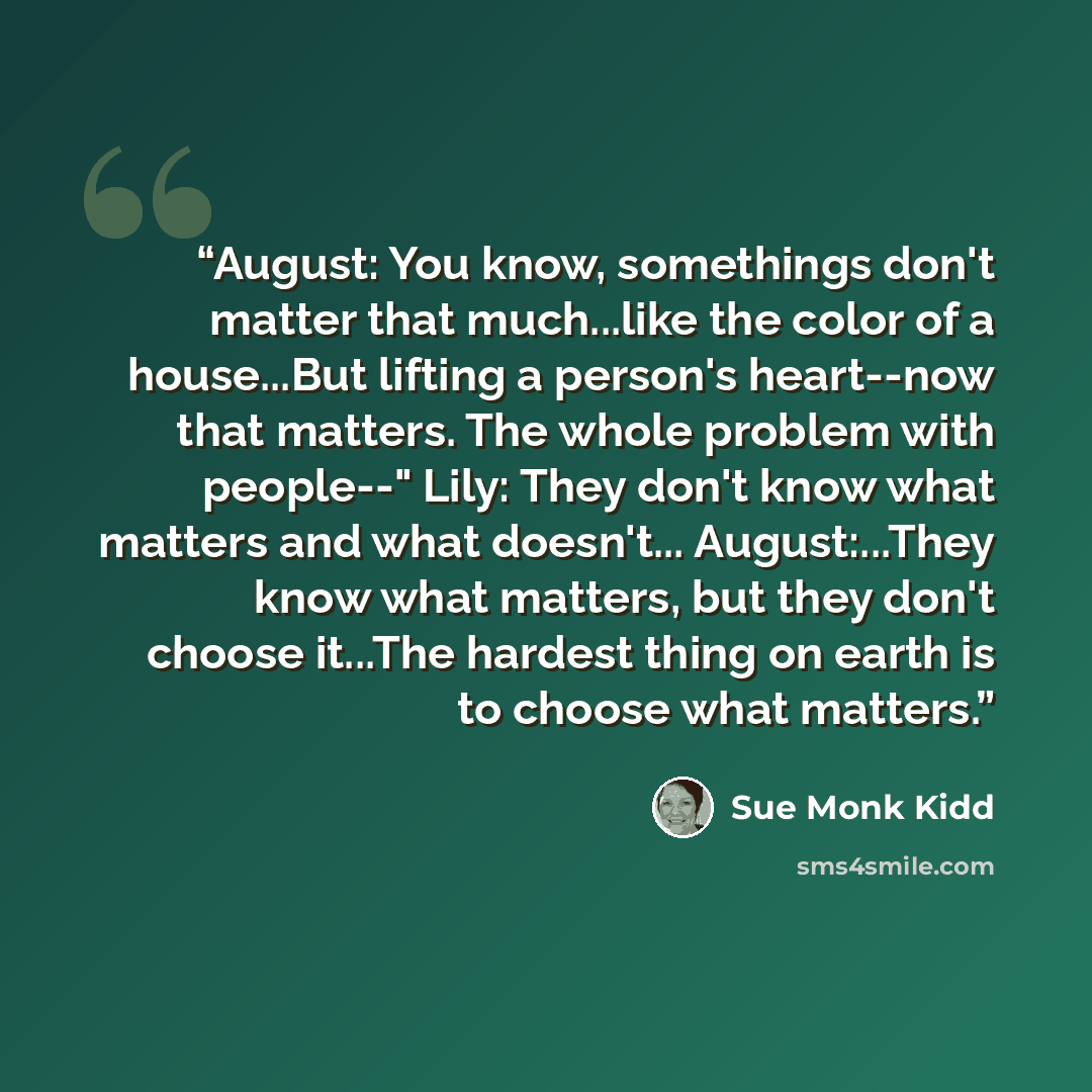 “August: You know, somethings don't matter that much...like the color of a house...But lifting a person's heart--now that matters. The whole problem with people--" Lily: They don't know what matters and what doesn't... August:...They know what matters, but they don't choose it...The hardest thing…” quote by Sue Monk Kidd