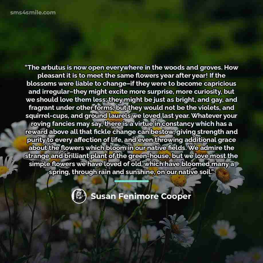 “The arbutus is now open everywhere in the woods and groves. How pleasant it is to meet the same flowers year after year! If the blossoms were liable to change–if they were to become capricious and irregular–they might excite more surprise, more curiosity, but we should love them less; they might…” quote by Susan Fenimore Cooper
