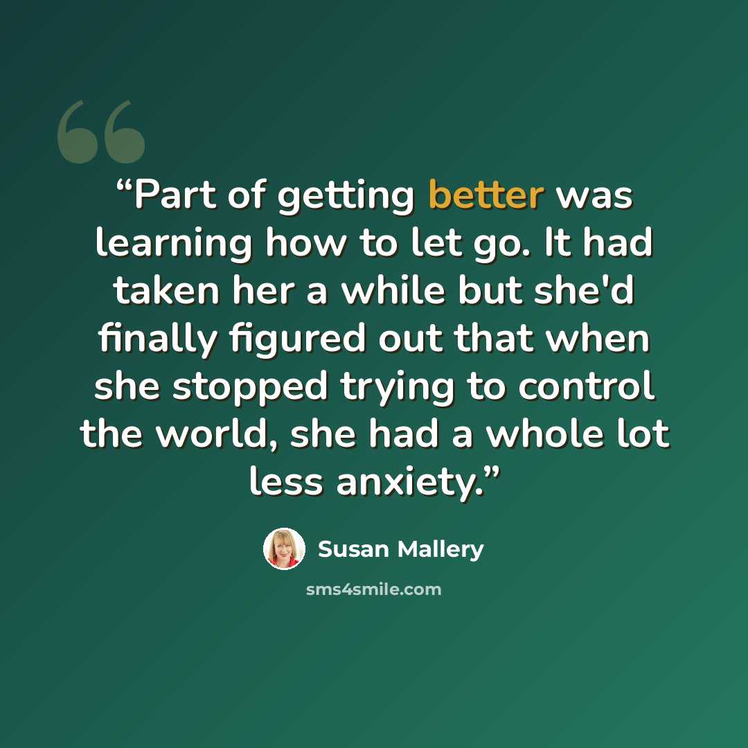 “Part of getting better was learning how to let go. It had taken her a while but she'd finally figured out that when she stopped trying to control the world, she had a whole lot less anxiety.” quote by Susan Mallery