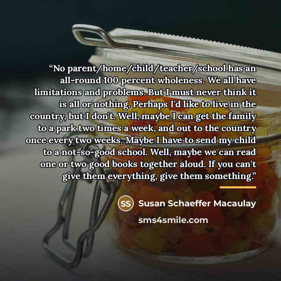“No parent/home/child/teacher/school has an all-round 100 percent wholeness. We all have limitations and problems. But I must never think it is all or nothing. Perhaps I'd like to live in the country, but I don't. Well, maybe I can get the family to a park two times a week, and out to the country…” quote by Susan Schaeffer Macaulay