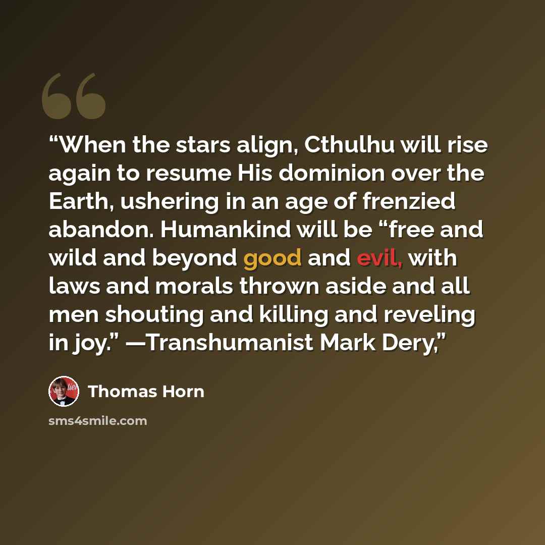 “When the stars align, Cthulhu will rise again to resume His dominion over the Earth, ushering in an age of frenzied abandon. Humankind will be “free and wild and beyond good and evil, with laws and morals thrown aside and all men shouting and killing and reveling in joy.” —Transhumanist Mark Dery,” quote by Thomas Horn