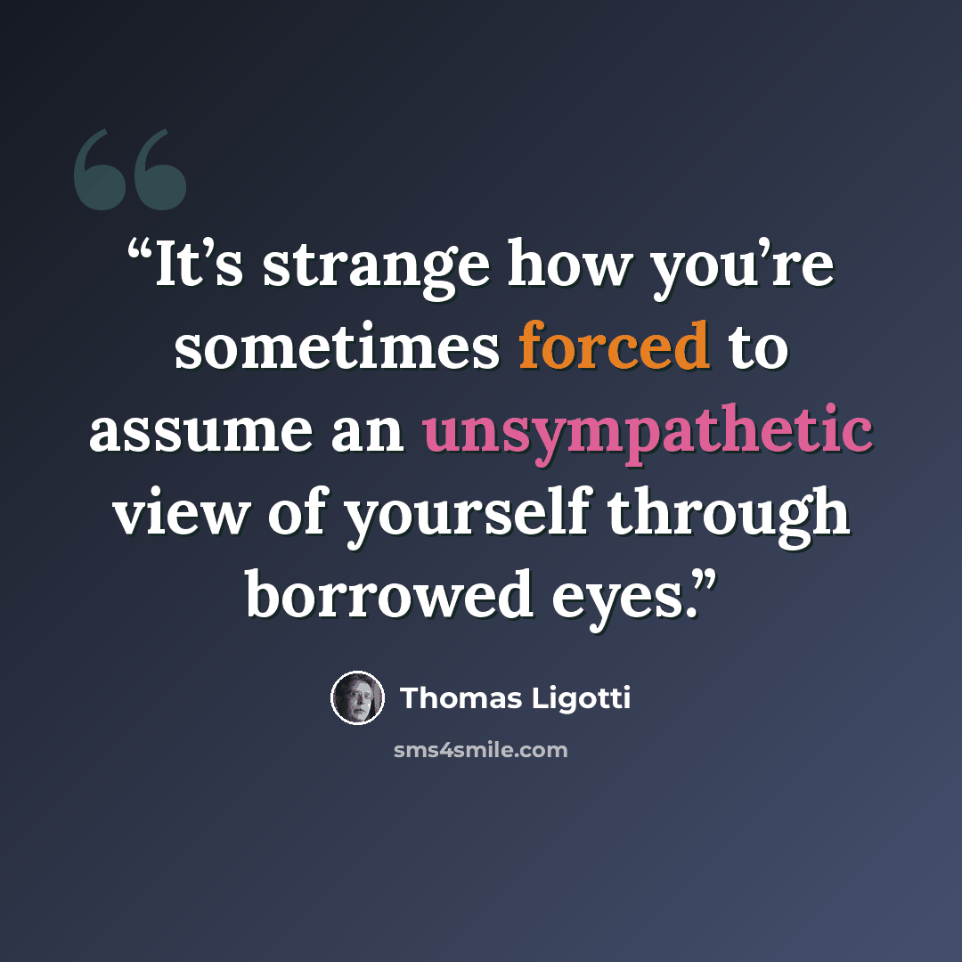 “It’s strange how you’re sometimes forced to assume an unsympathetic view of yourself through borrowed eyes.” quote by Thomas Ligotti