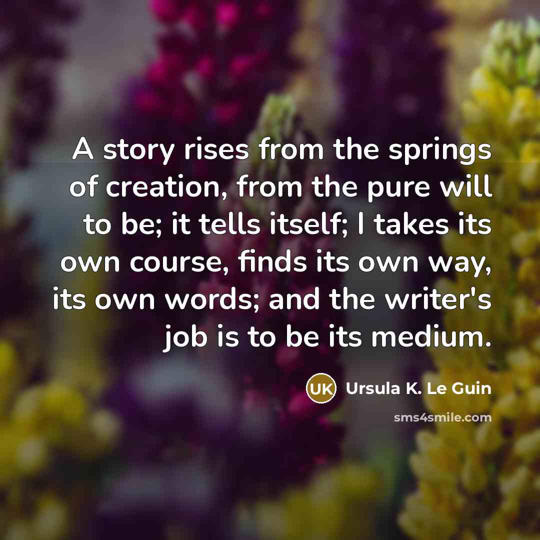 “A story rises from the springs of creation, from the pure will to be; it tells itself; I takes its own course, finds its own way, its own words; and the writer's job is to be its medium.” quote by Ursula K. Le Guin