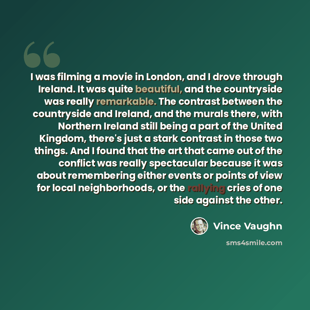 “I was filming a movie in London, and I drove through Ireland. It was quite beautiful, and the countryside was really remarkable. The contrast between the countryside and Ireland, and the murals there, with Northern Ireland still being a part of the United Kingdom, there's just a stark contrast in…” quote by Vince Vaughn