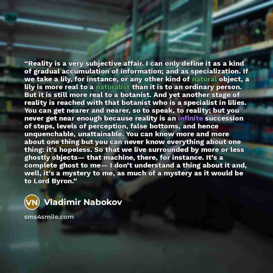 “Reality is a very subjective affair. I can only define it as a kind of gradual accumulation of information; and as specialization. If we take a lily, for instance, or any other kind of natural object, a lily is more real to a naturalist than it is to an ordinary person. But it is still more real…” quote by Vladimir Nabokov