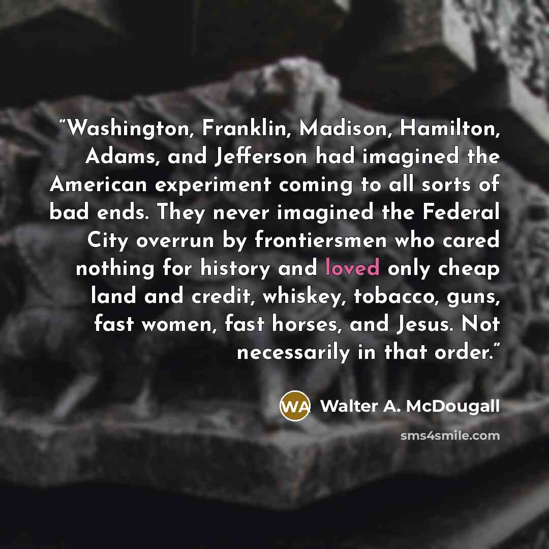 “Washington, Franklin, Madison, Hamilton, Adams, and Jefferson had imagined the American experiment coming to all sorts of bad ends. They never imagined the Federal City overrun by frontiersmen who cared nothing for history and loved only cheap land and credit, whiskey, tobacco, guns, fast women…” quote by Walter A. McDougall