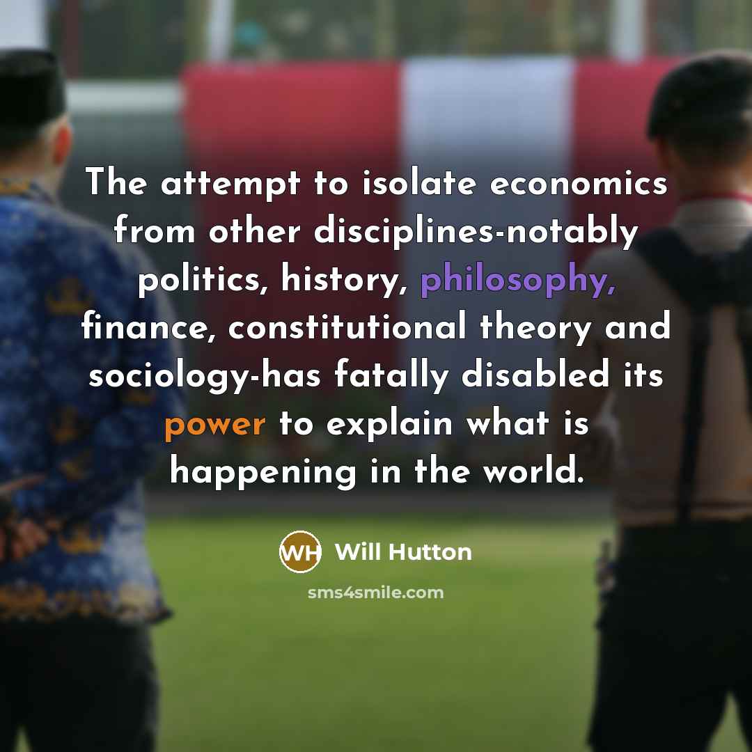 “The attempt to isolate economics from other disciplines-notably politics, history, philosophy, finance, constitutional theory and sociology-has fatally disabled its power to explain what is happening in the world.” quote by Will Hutton