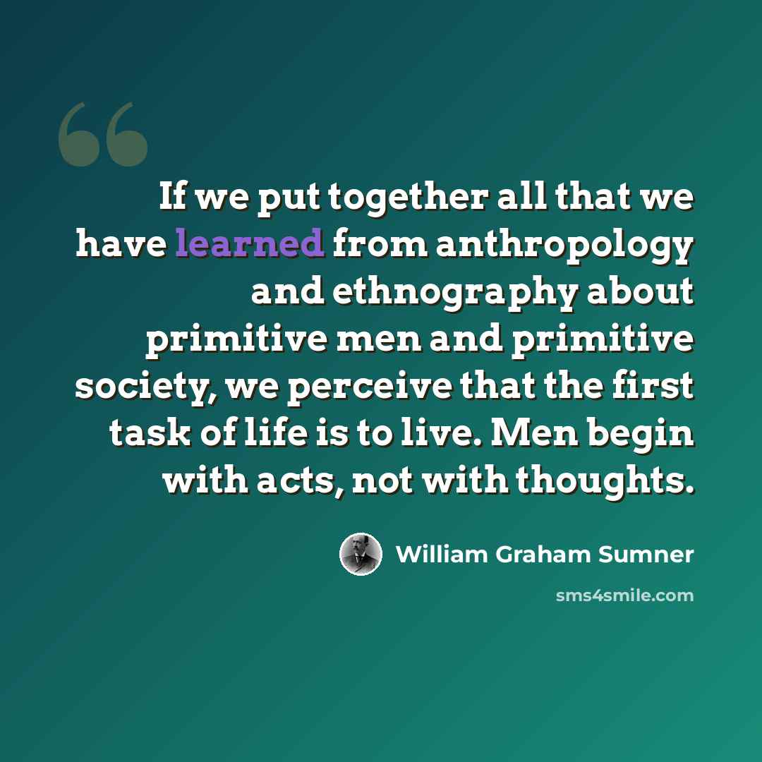 “If we put together all that we have learned from anthropology and ethnography about primitive men and primitive society, we perceive that the first task of life is to live. Men begin with acts, not with thoughts.” quote by William Graham Sumner