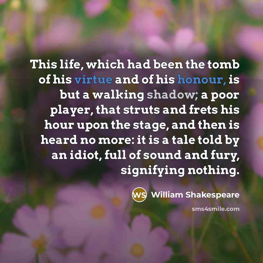 “This life, which had been the tomb of his virtue and of his honour, is but a walking shadow; a poor player, that struts and frets his hour upon the stage, and then is heard no more: it is a tale told by an idiot, full of sound and fury, signifying nothing.” quote by William Shakespeare