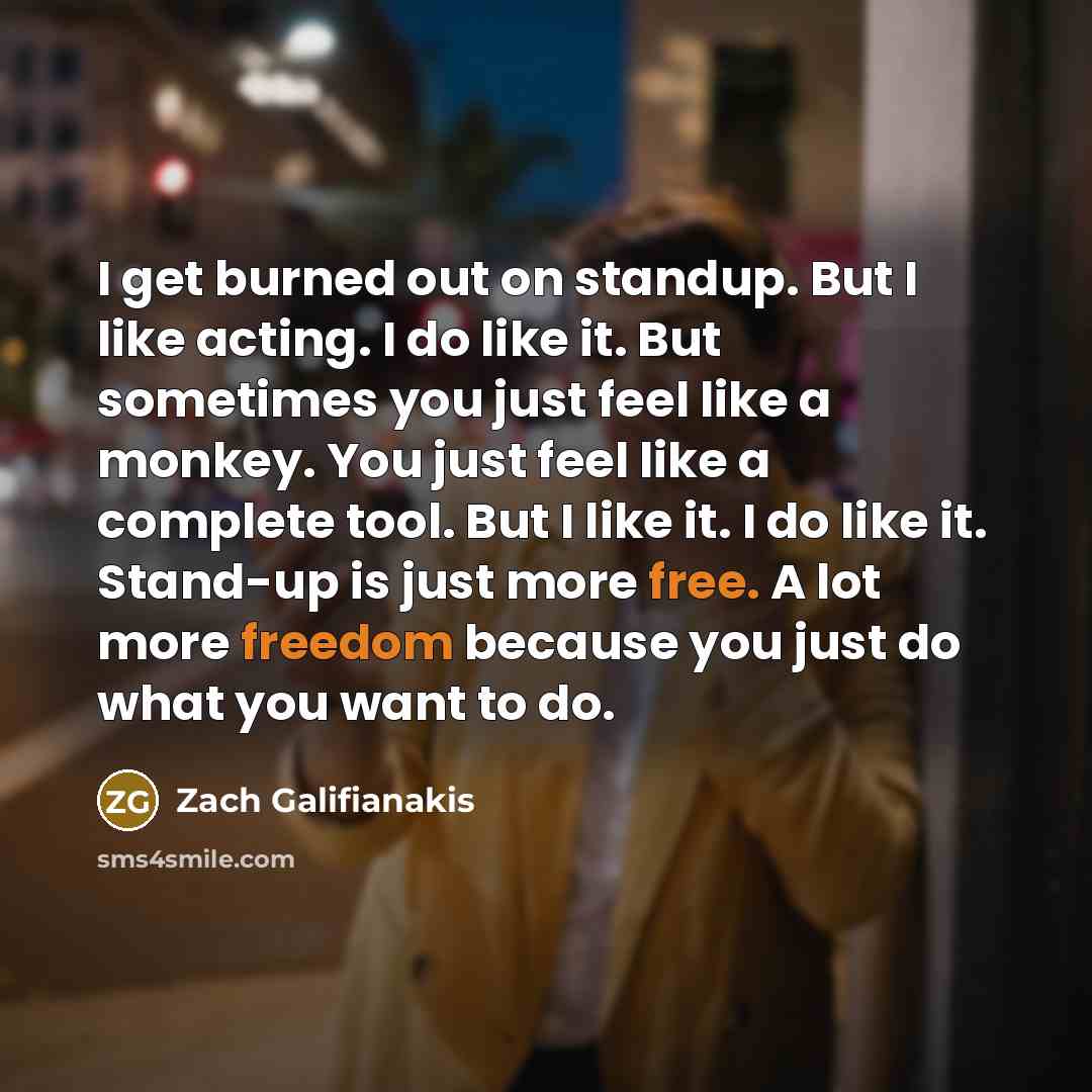 “I get burned out on standup. But I like acting. I do like it. But sometimes you just feel like a monkey. You just feel like a complete tool. But I like it. I do like it. Stand-up is just more free. A lot more freedom because you just do what you want to do.” quote by Zach Galifianakis