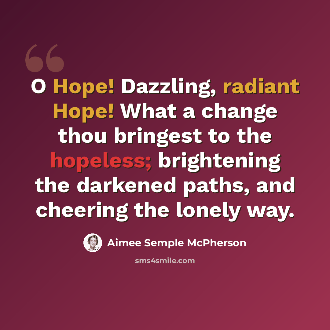“O Hope! Dazzling, radiant Hope! What a change thou bringest to the hopeless; brightening the darkened paths, and cheering the lonely way.” quote by Aimee Semple McPherson
