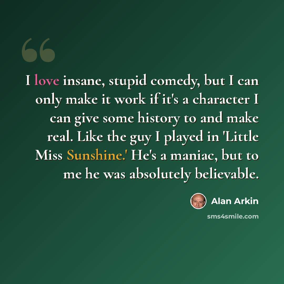 “I love insane, stupid comedy, but I can only make it work if it's a character I can give some history to and make real. Like the guy I played in 'Little Miss Sunshine.' He's a maniac, but to me he was absolutely believable.” quote by Alan Arkin