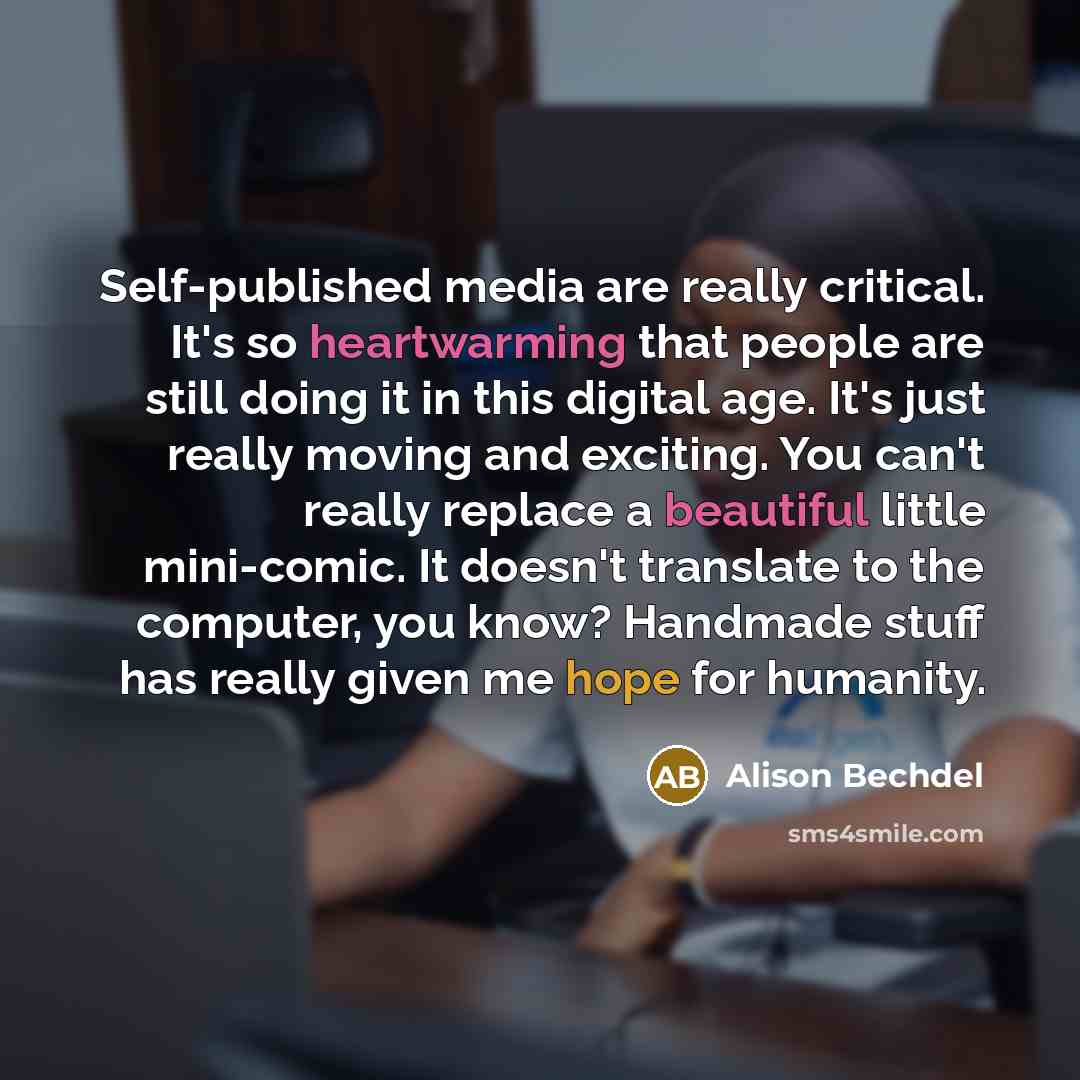 “Self-published media are really critical. It's so heartwarming that people are still doing it in this digital age. It's just really moving and exciting. You can't really replace a beautiful little mini-comic. It doesn't translate to the computer, you know? Handmade stuff has really given me hope…” quote by Alison Bechdel