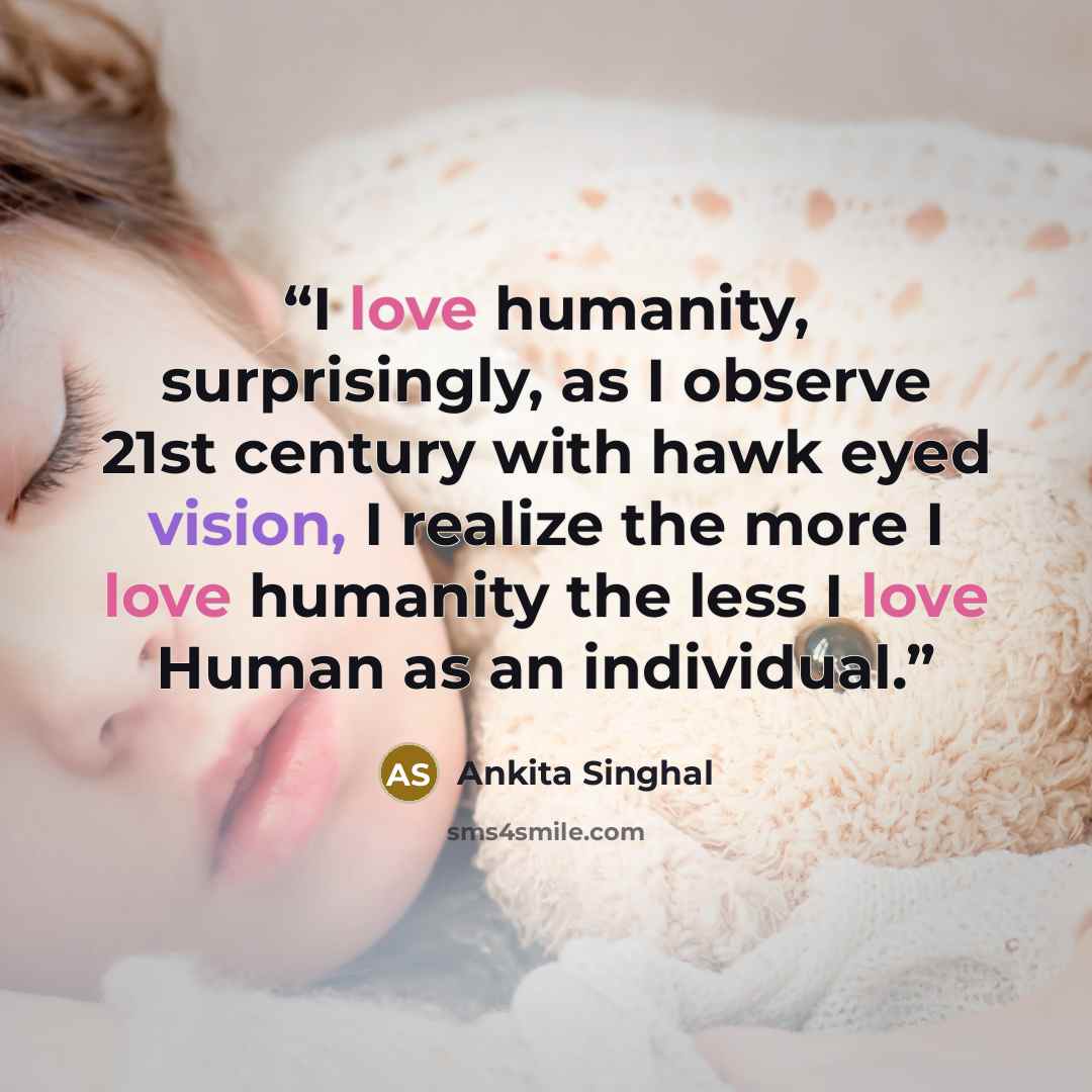 “I love humanity, surprisingly, as I observe 21st century with hawk eyed vision, I realize the more I love humanity the less I love Human as an individual.” quote by Ankita Singhal