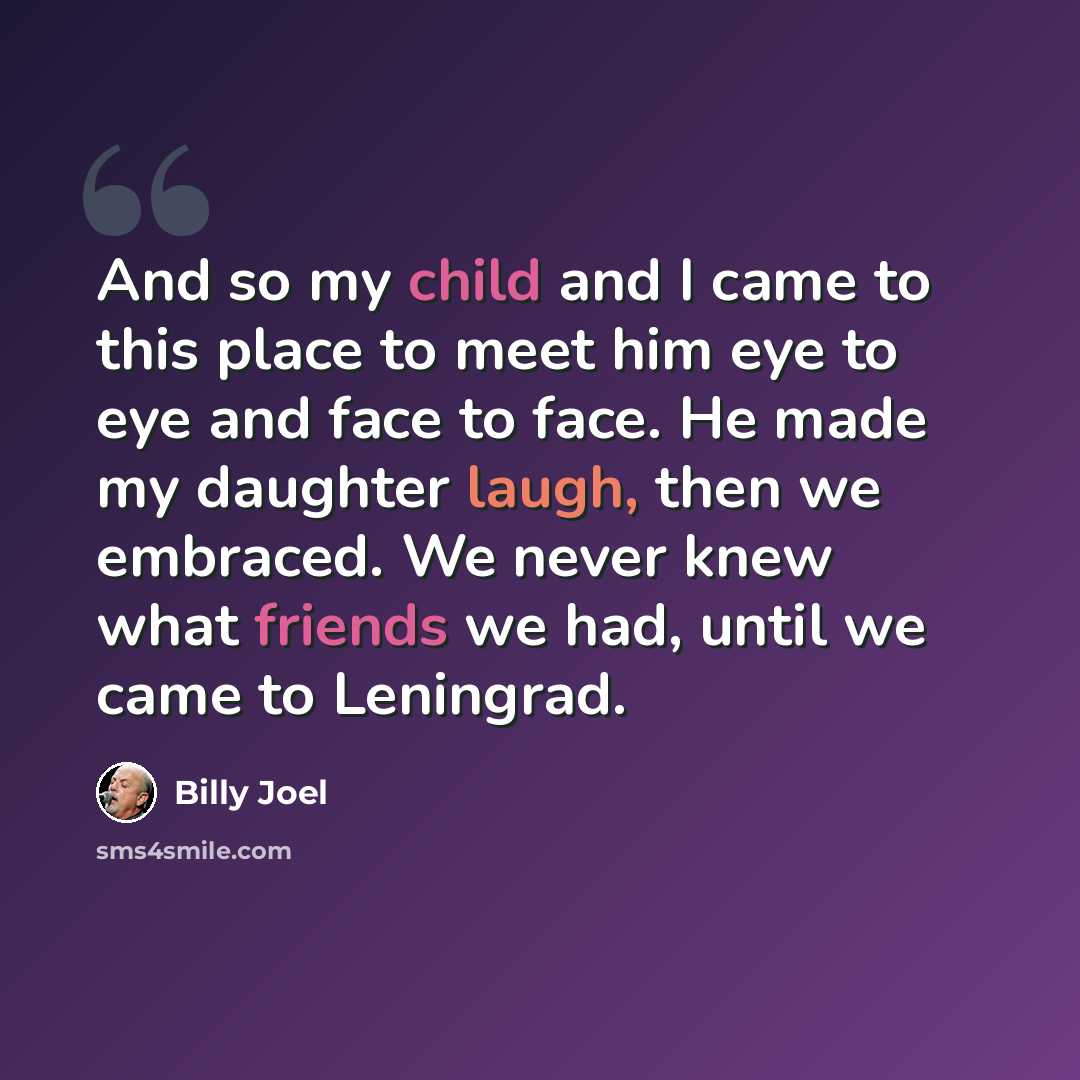 “And so my child and I came to this place to meet him eye to eye and face to face. He made my daughter laugh, then we embraced. We never knew what friends we had, until we came to Leningrad.” quote by Billy Joel