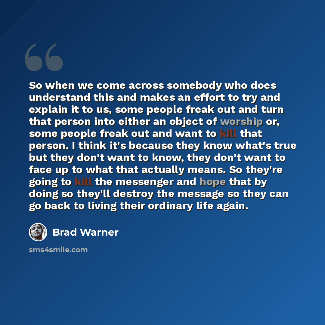 “So when we come across somebody who does understand this and makes an effort to try and explain it to us, some people freak out and turn that person into either an object of worship or, some people freak out and want to kill that person. I think it's because they know what's true but they don't…” quote by Brad Warner