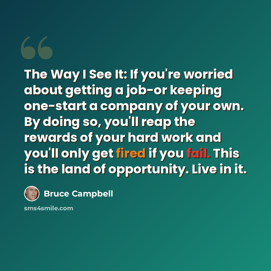 “The Way I See It: If you're worried about getting a job-or keeping one-start a company of your own. By doing so, you'll reap the rewards of your hard work and you'll only get fired if you fail. This is the land of opportunity. Live in it.” quote by Bruce Campbell