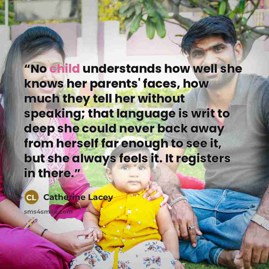 “No child understands how well she knows her parents' faces, how much they tell her without speaking; that language is writ to deep she could never back away from herself far enough to see it, but she always feels it. It registers in there.” quote by Catherine Lacey