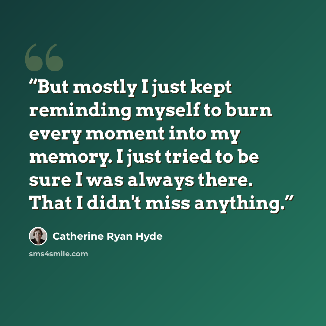 “But mostly I just kept reminding myself to burn every moment into my memory. I just tried to be sure I was always there. That I didn't miss anything.” quote by Catherine Ryan Hyde
