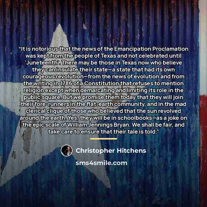 “It is notorious that the news of the Emancipation Proclamation was kept from the people of Texas and not celebrated until 'Juneteenth'. There may be those in Texas now who believe they can insulate their state—a state that had its own courageous revolution—from the news of evolution and from the…” quote by Christopher Hitchens