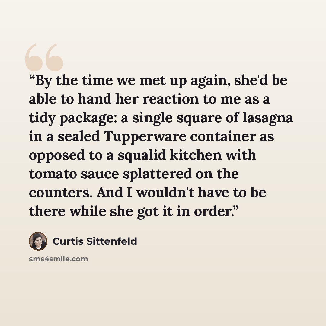 “By the time we met up again, she'd be able to hand her reaction to me as a tidy package: a single square of lasagna in a sealed Tupperware container as opposed to a squalid kitchen with tomato sauce splattered on the counters. And I wouldn't have to be there while she got it in order.” quote by Curtis Sittenfeld