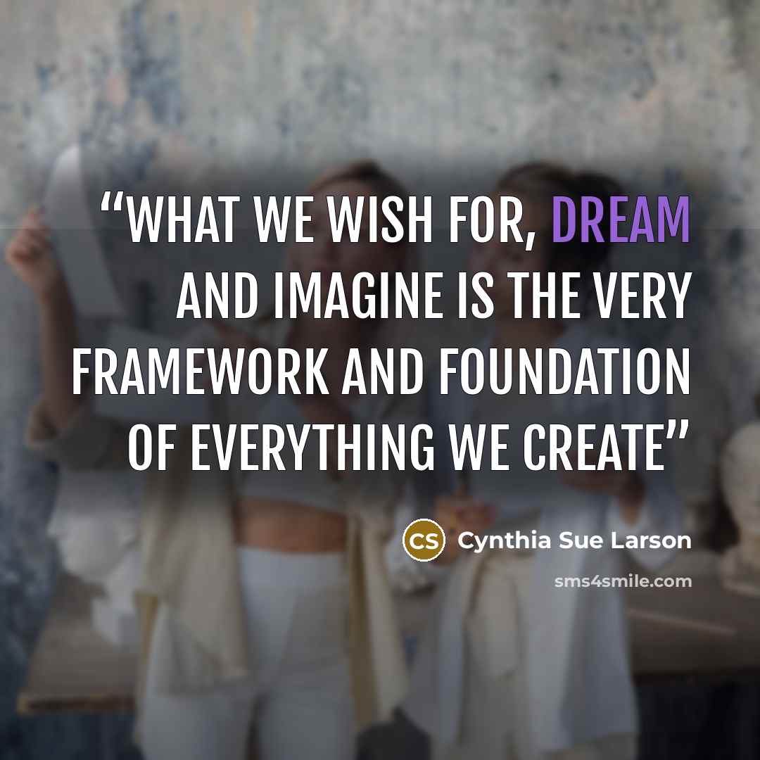 “What we wish for, dream and imagine is the very framework and foundation of everything we create” quote by Cynthia Sue Larson