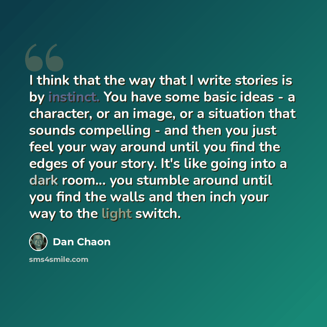 “I think that the way that I write stories is by instinct. You have some basic ideas - a character, or an image, or a situation that sounds compelling - and then you just feel your way around until you find the edges of your story. It's like going into a dark room... you stumble around until you…” quote by Dan Chaon
