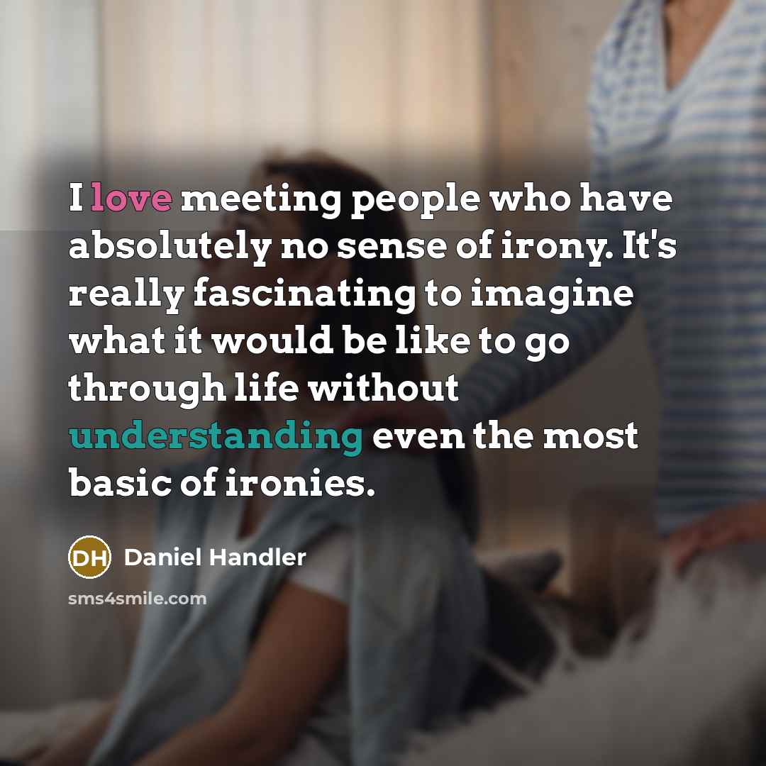 “I love meeting people who have absolutely no sense of irony. It's really fascinating to imagine what it would be like to go through life without understanding even the most basic of ironies.” quote by Daniel Handler