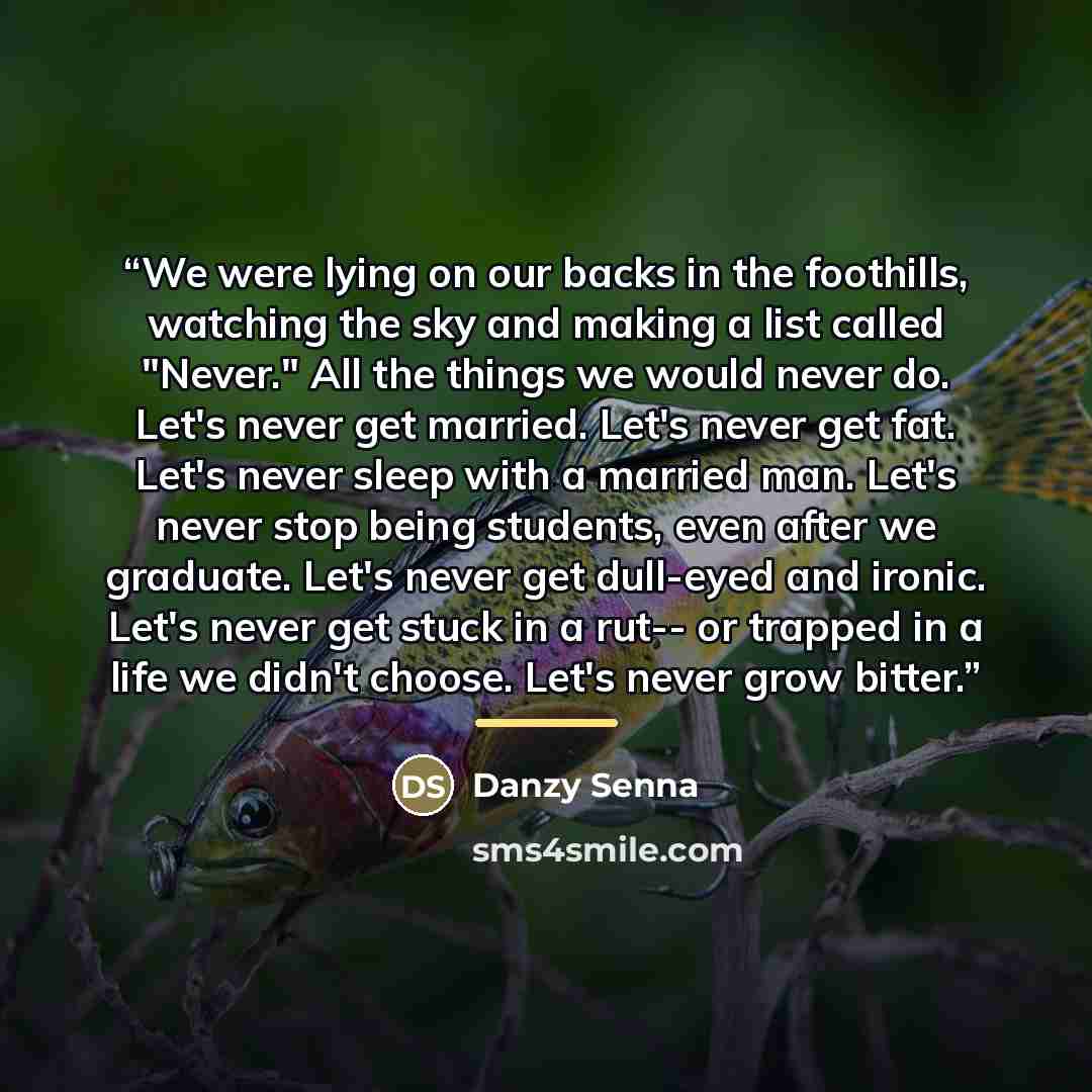 “We were lying on our backs in the foothills, watching the sky and making a list called "Never." All the things we would never do. Let's never get married. Let's never get fat. Let's never sleep with a married man. Let's never stop being students, even after we graduate. Let's never get dull-eyed…” quote by Danzy Senna