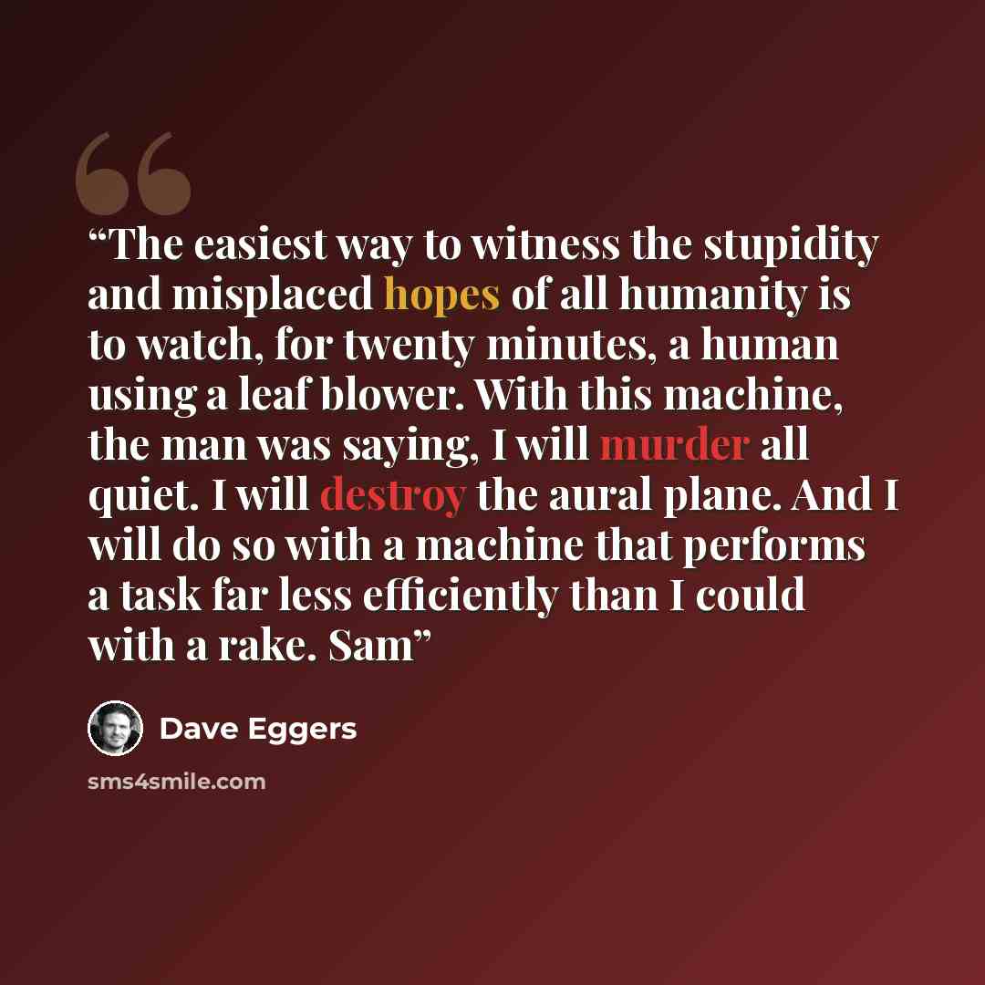 “The easiest way to witness the stupidity and misplaced hopes of all humanity is to watch, for twenty minutes, a human using a leaf blower. With this machine, the man was saying, I will murder all quiet. I will destroy the aural plane. And I will do so with a machine that performs a task far less…” quote by Dave Eggers