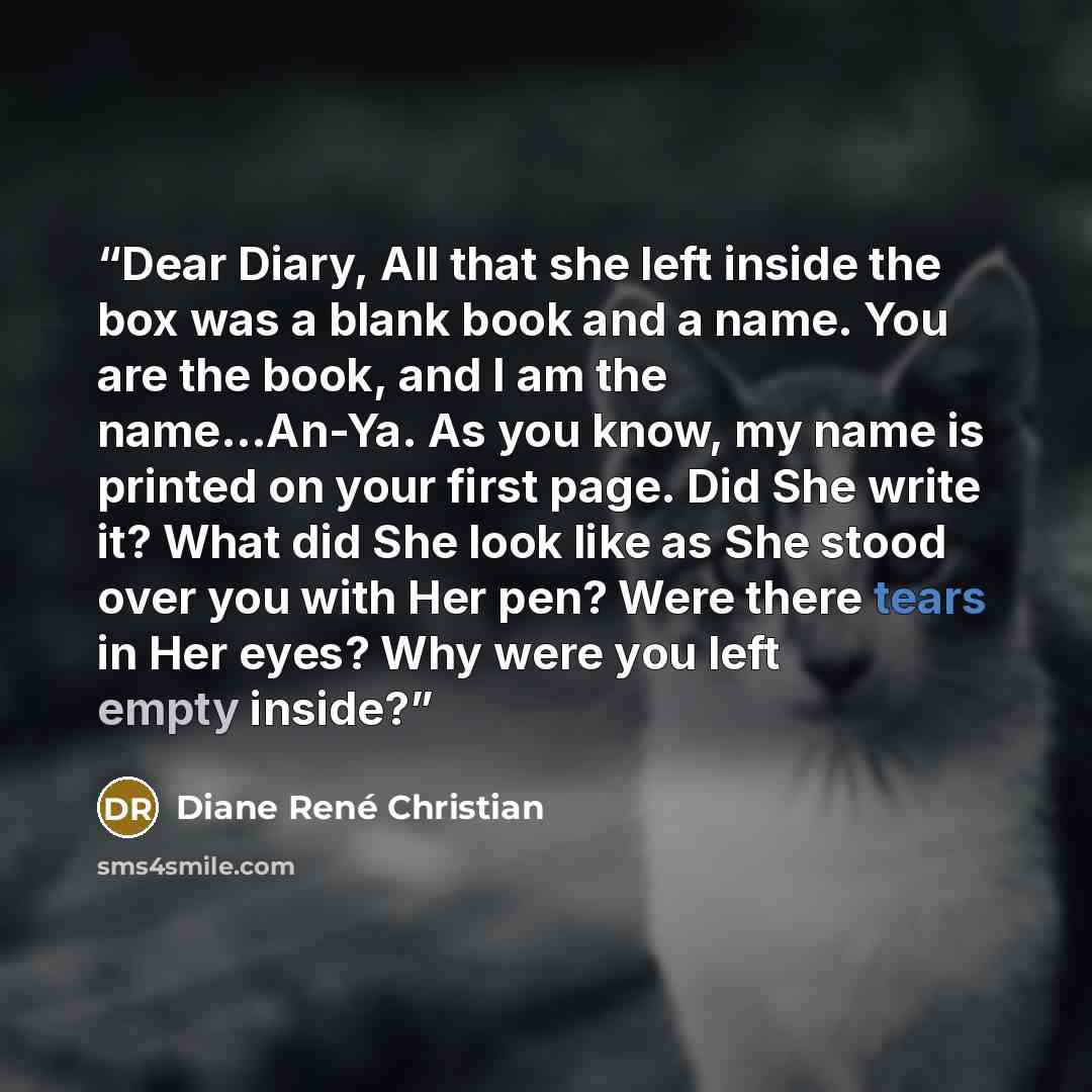 “Dear Diary, All that she left inside the box was a blank book and a name. You are the book, and I am the name...An-Ya. As you know, my name is printed on your first page. Did She write it? What did She look like as She stood over you with Her pen? Were there tears in Her eyes? Why were you left…” quote by Diane René Christian