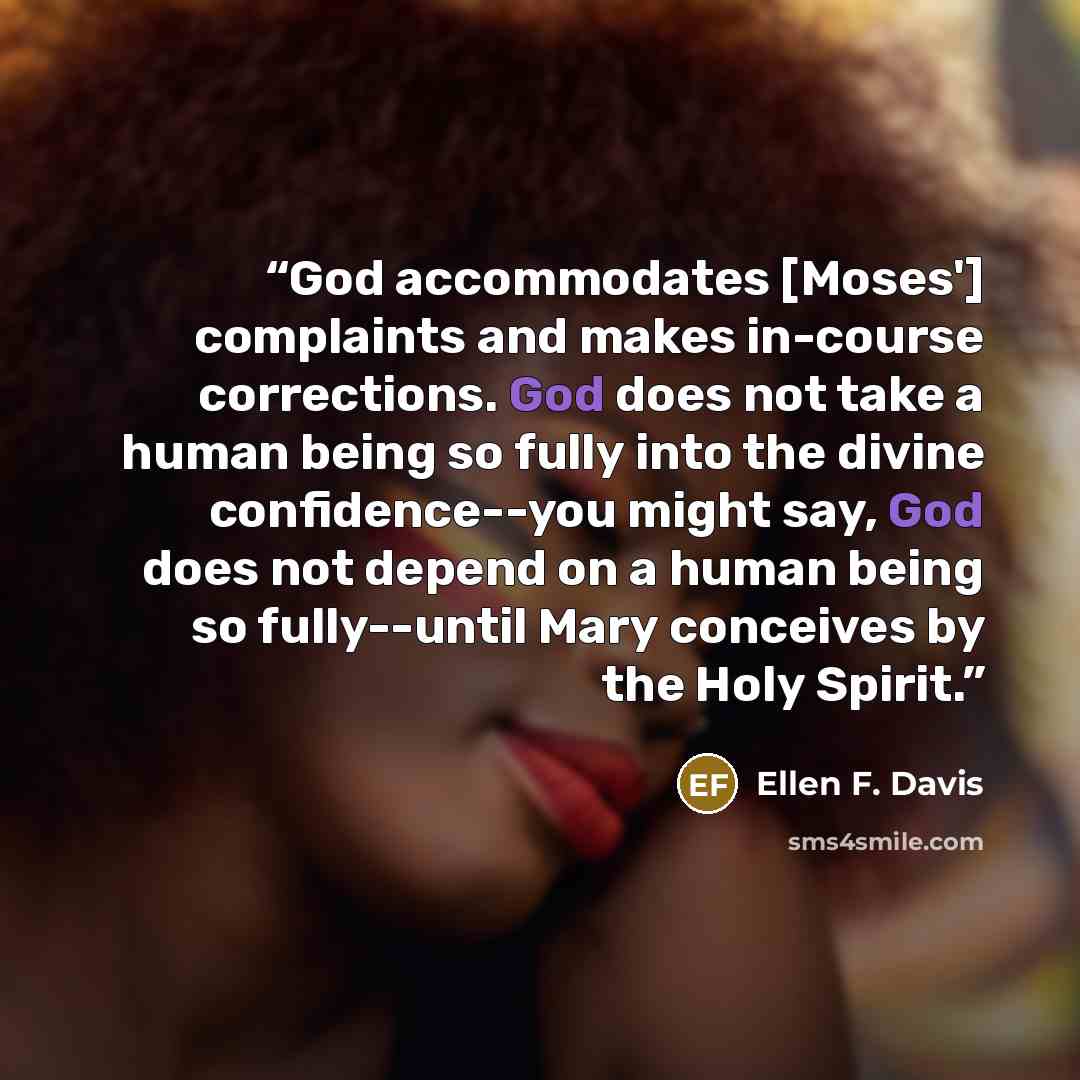 “God accommodates [Moses'] complaints and makes in-course corrections. God does not take a human being so fully into the divine confidence--you might say, God does not depend on a human being so fully--until Mary conceives by the Holy Spirit.” quote by Ellen F. Davis