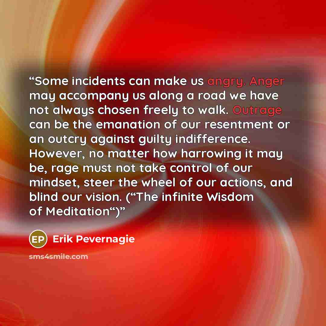 “Some incidents can make us angry. Anger may accompany us along a road we have not always chosen freely to walk. Outrage can be the emanation of our resentment or an outcry against guilty indifference. However, no matter how harrowing it may be, rage must not take control of our mindset, steer the…” quote by Erik Pevernagie